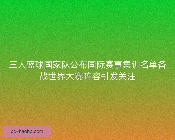 三人篮球国家队公布国际赛事集训名单备战世界大赛阵容引发关注