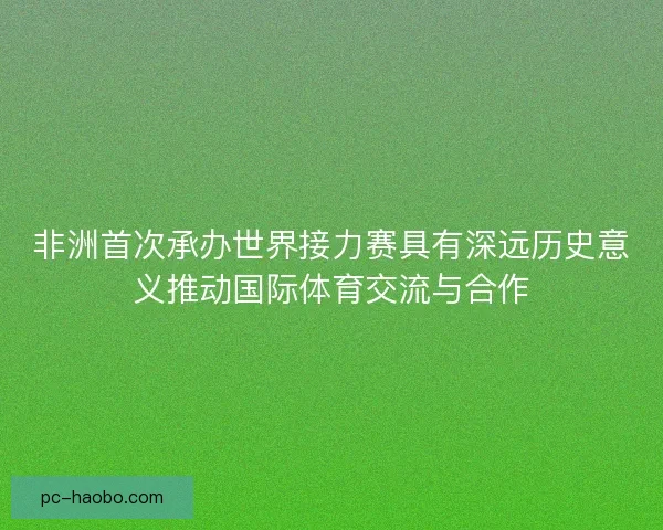 非洲首次承办世界接力赛具有深远历史意义推动国际体育交流与合作